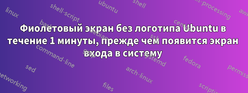 Фиолетовый экран без логотипа Ubuntu в течение 1 минуты, прежде чем появится экран входа в систему