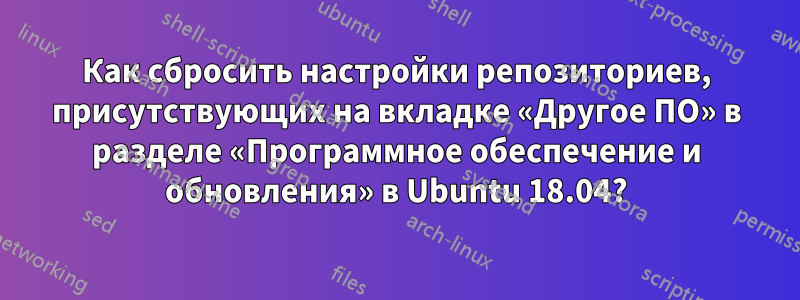 Как сбросить настройки репозиториев, присутствующих на вкладке «Другое ПО» в разделе «Программное обеспечение и обновления» в Ubuntu 18.04?