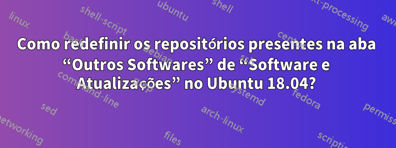 Como redefinir os repositórios presentes na aba “Outros Softwares” de “Software e Atualizações” no Ubuntu 18.04?