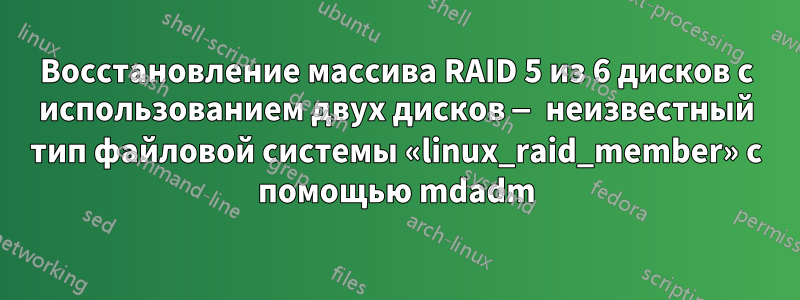 Восстановление массива RAID 5 из 6 дисков с использованием двух дисков — неизвестный тип файловой системы «linux_raid_member» с помощью mdadm