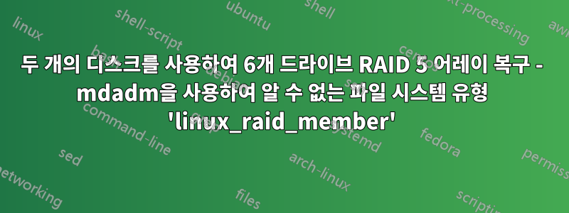 두 개의 디스크를 사용하여 6개 드라이브 RAID 5 어레이 복구 - mdadm을 사용하여 알 수 없는 파일 시스템 유형 'linux_raid_member'