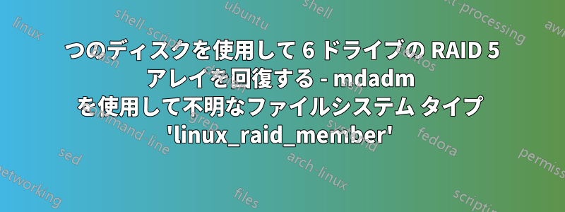 2 つのディスクを使用して 6 ドライブの RAID 5 アレイを回復する - mdadm を使用して不明なファイルシステム タイプ 'linux_raid_member'