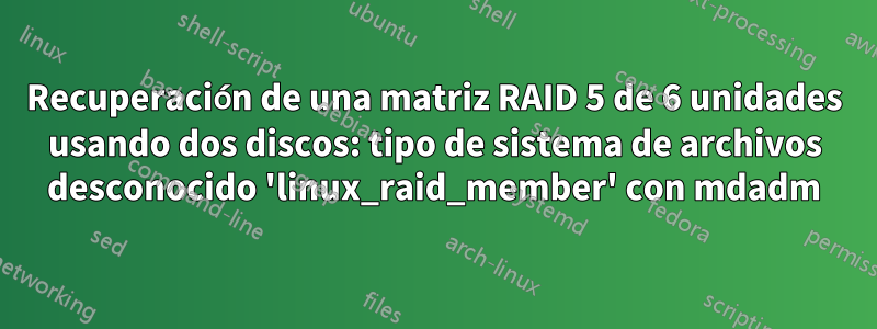 Recuperación de una matriz RAID 5 de 6 unidades usando dos discos: tipo de sistema de archivos desconocido 'linux_raid_member' con mdadm