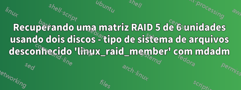 Recuperando uma matriz RAID 5 de 6 unidades usando dois discos - tipo de sistema de arquivos desconhecido 'linux_raid_member' com mdadm