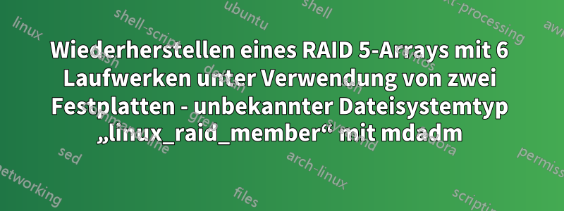 Wiederherstellen eines RAID 5-Arrays mit 6 Laufwerken unter Verwendung von zwei Festplatten - unbekannter Dateisystemtyp „linux_raid_member“ mit mdadm