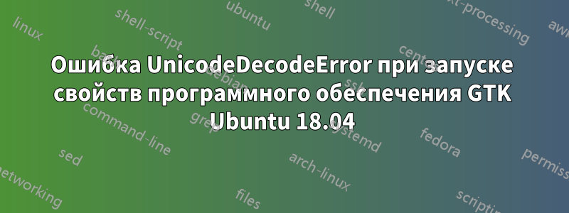 Ошибка UnicodeDecodeError при запуске свойств программного обеспечения GTK Ubuntu 18.04