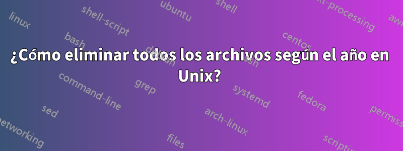 ¿Cómo eliminar todos los archivos según el año en Unix?