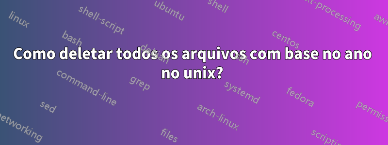 Como deletar todos os arquivos com base no ano no unix?