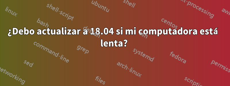 ¿Debo actualizar a 18.04 si mi computadora está lenta?