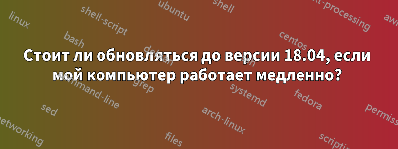 Стоит ли обновляться до версии 18.04, если мой компьютер работает медленно?