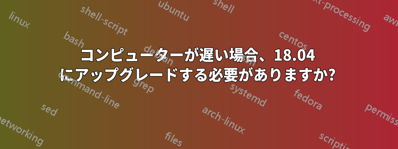 コンピューターが遅い場合、18.04 にアップグレードする必要がありますか?