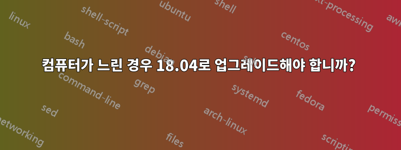 컴퓨터가 느린 경우 18.04로 업그레이드해야 합니까?