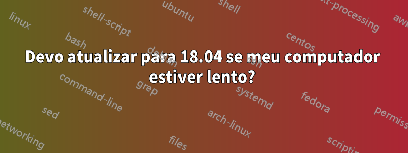 Devo atualizar para 18.04 se meu computador estiver lento?