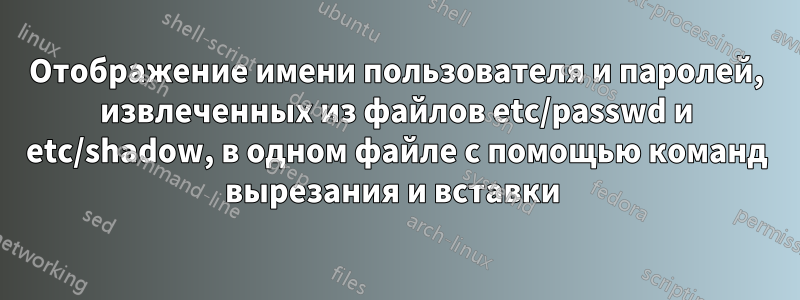 Отображение имени пользователя и паролей, извлеченных из файлов etc/passwd и etc/shadow, в одном файле с помощью команд вырезания и вставки 