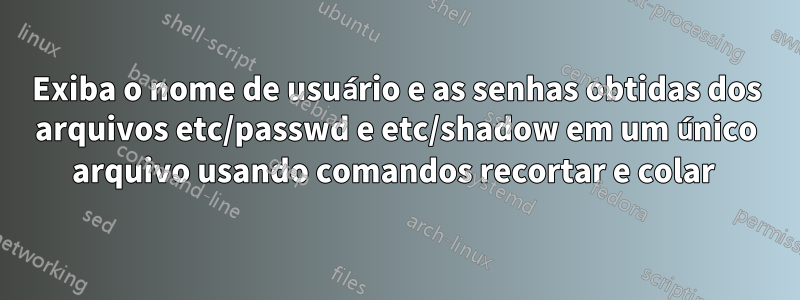 Exiba o nome de usuário e as senhas obtidas dos arquivos etc/passwd e etc/shadow em um único arquivo usando comandos recortar e colar 