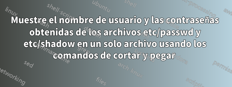 Muestre el nombre de usuario y las contraseñas obtenidas de los archivos etc/passwd y etc/shadow en un solo archivo usando los comandos de cortar y pegar 
