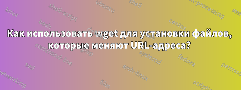 Как использовать wget для установки файлов, которые меняют URL-адреса?