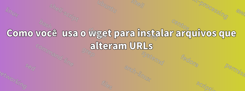 Como você usa o wget para instalar arquivos que alteram URLs