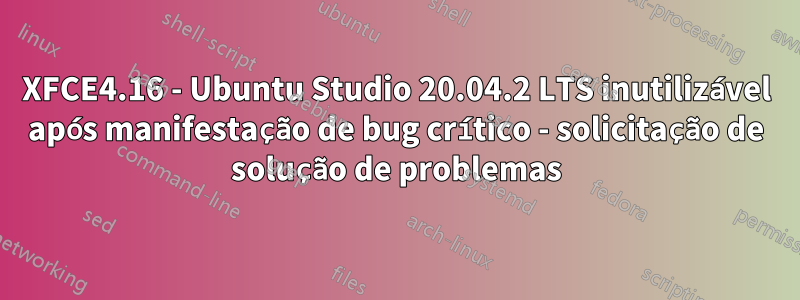 XFCE4.16 - Ubuntu Studio 20.04.2 LTS inutilizável após manifestação de bug crítico - solicitação de solução de problemas