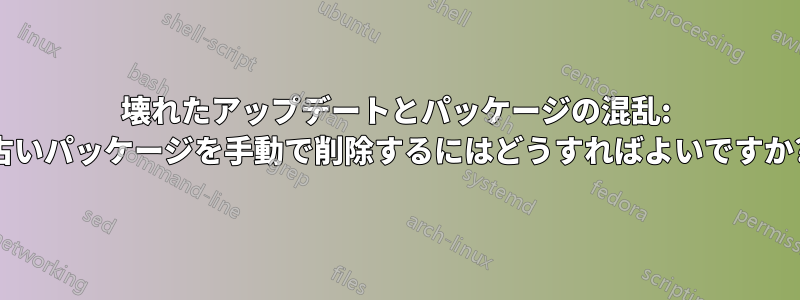 壊れたアップデートとパッケージの混乱: 古いパッケージを手動で削除するにはどうすればよいですか?