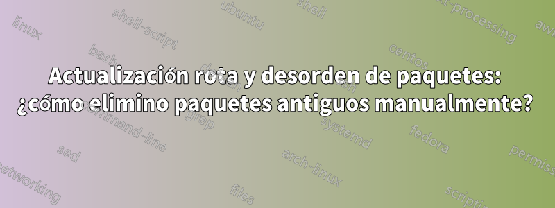 Actualización rota y desorden de paquetes: ¿cómo elimino paquetes antiguos manualmente?