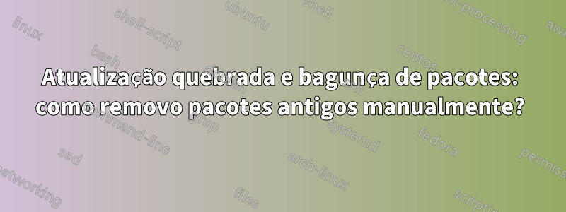 Atualização quebrada e bagunça de pacotes: como removo pacotes antigos manualmente?