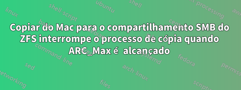 Copiar do Mac para o compartilhamento SMB do ZFS interrompe o processo de cópia quando ARC_Max é alcançado