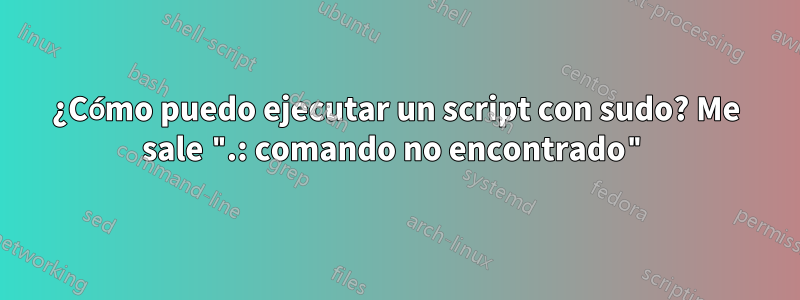 ¿Cómo puedo ejecutar un script con sudo? Me sale ".: comando no encontrado"