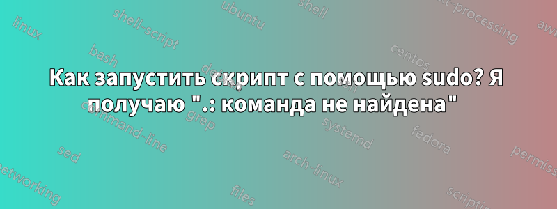 Как запустить скрипт с помощью sudo? Я получаю ".: команда не найдена"