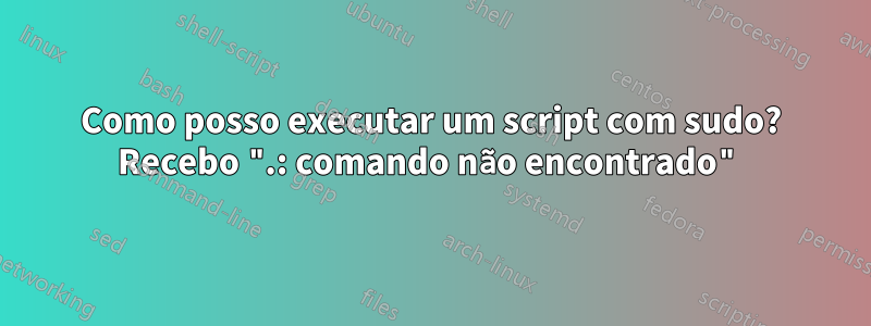 Como posso executar um script com sudo? Recebo ".: comando não encontrado"