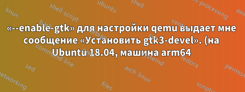 «--enable-gtk» для настройки qemu выдает мне сообщение «Установить gtk3-devel». (на Ubuntu 18.04, машина arm64)
