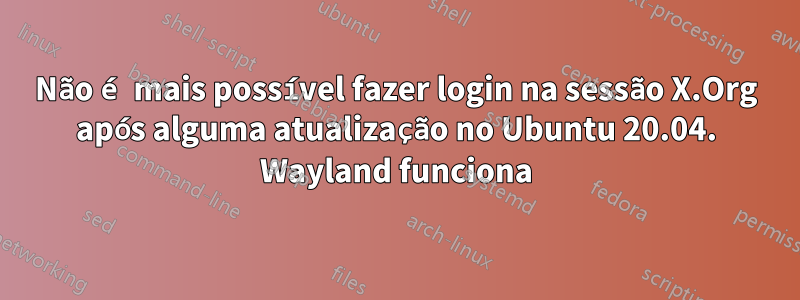 Não é mais possível fazer login na sessão X.Org após alguma atualização no Ubuntu 20.04. Wayland funciona