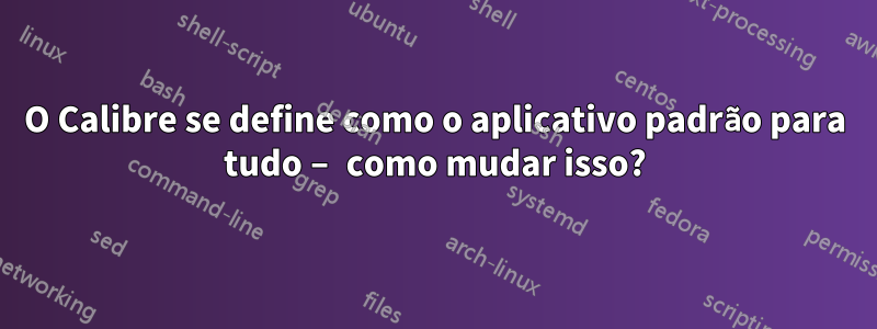 O Calibre se define como o aplicativo padrão para tudo – como mudar isso?