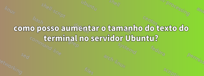 como posso aumentar o tamanho do texto do terminal no servidor Ubuntu?