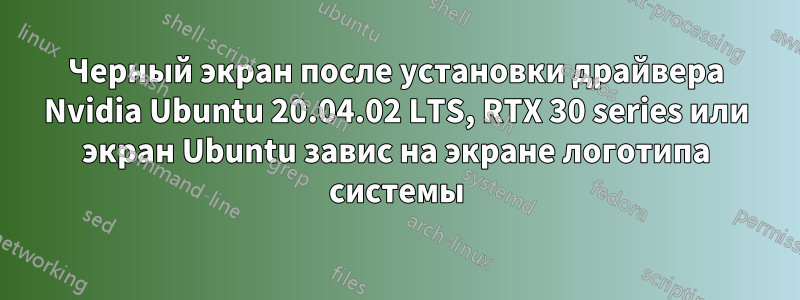 Черный экран после установки драйвера Nvidia Ubuntu 20.04.02 LTS, RTX 30 series или экран Ubuntu завис на экране логотипа системы