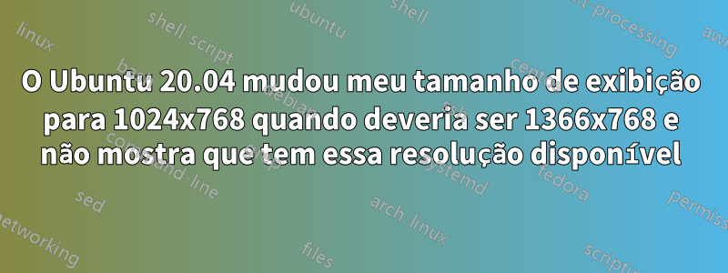 O Ubuntu 20.04 mudou meu tamanho de exibição para 1024x768 quando deveria ser 1366x768 e não mostra que tem essa resolução disponível