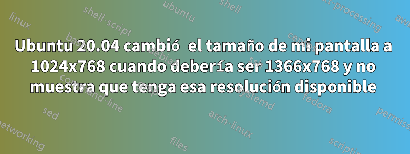 Ubuntu 20.04 cambió el tamaño de mi pantalla a 1024x768 cuando debería ser 1366x768 y no muestra que tenga esa resolución disponible