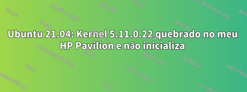 Ubuntu 21.04: Kernel 5.11.0.22 quebrado no meu HP Pavilion e não inicializa