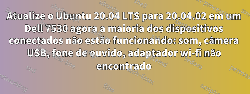 Atualize o Ubuntu 20.04 LTS para 20.04.02 em um Dell 7530 agora a maioria dos dispositivos conectados não estão funcionando: som, câmera USB, fone de ouvido, adaptador wi-fi não encontrado