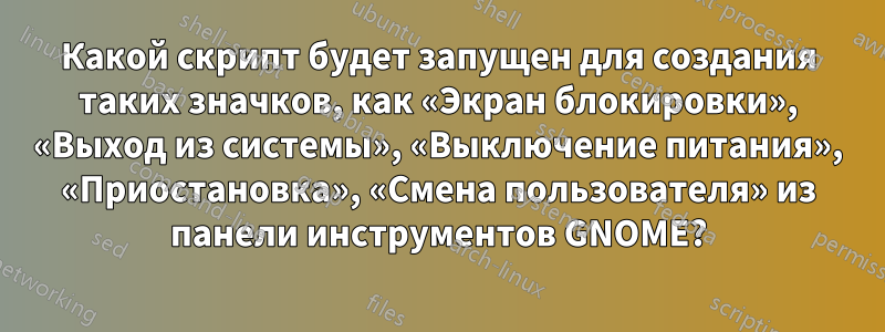 Какой скрипт будет запущен для создания таких значков, как «Экран блокировки», «Выход из системы», «Выключение питания», «Приостановка», «Смена пользователя» из панели инструментов GNOME?