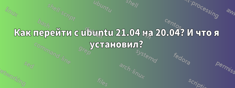 Как перейти с ubuntu 21.04 на 20.04? И что я установил?
