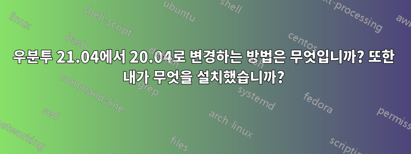 우분투 21.04에서 20.04로 변경하는 방법은 무엇입니까? 또한 내가 무엇을 설치했습니까?