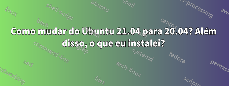 Como mudar do Ubuntu 21.04 para 20.04? Além disso, o que eu instalei?