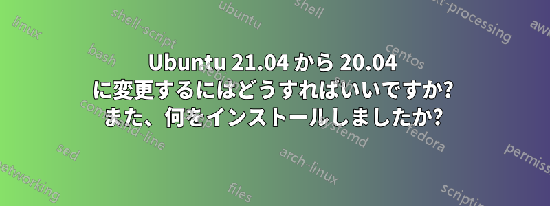 Ubuntu 21.04 から 20.04 に変更するにはどうすればいいですか? また、何をインストールしましたか?