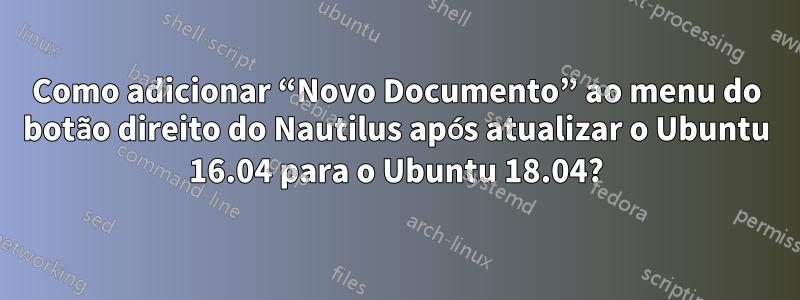 Como adicionar “Novo Documento” ao menu do botão direito do Nautilus após atualizar o Ubuntu 16.04 para o Ubuntu 18.04?