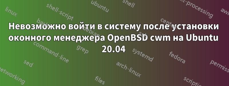 Невозможно войти в систему после установки оконного менеджера OpenBSD cwm на Ubuntu 20.04
