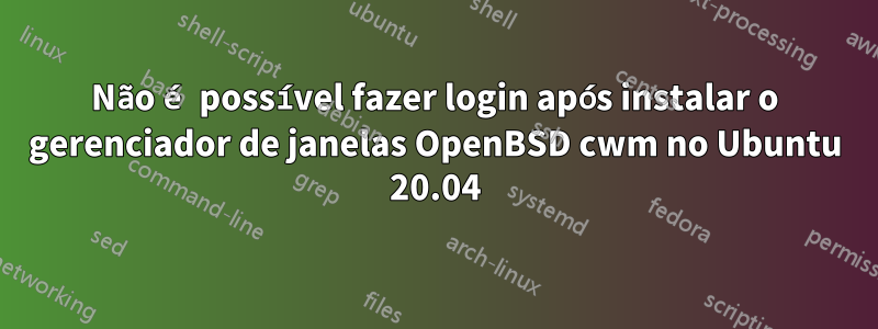 Não é possível fazer login após instalar o gerenciador de janelas OpenBSD cwm no Ubuntu 20.04