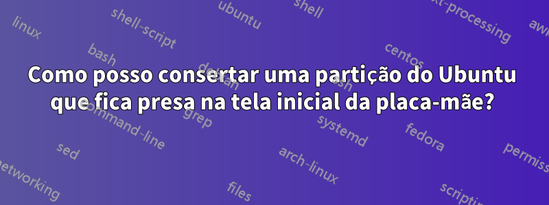 Como posso consertar uma partição do Ubuntu que fica presa na tela inicial da placa-mãe?