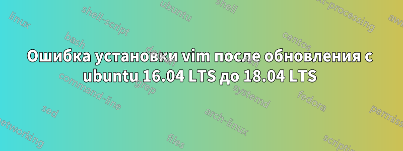 Ошибка установки vim после обновления с ubuntu 16.04 LTS до 18.04 LTS