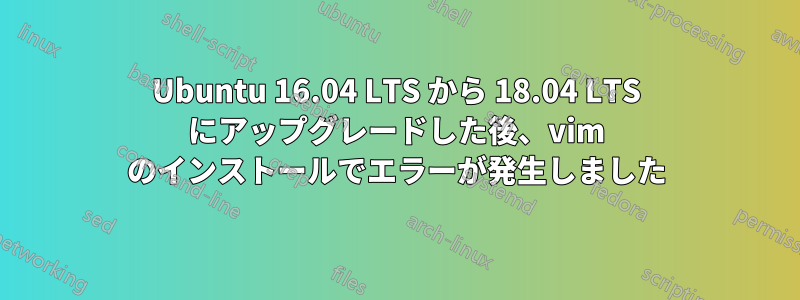 Ubuntu 16.04 LTS から 18.04 LTS にアップグレードした後、vim のインストールでエラーが発生しました